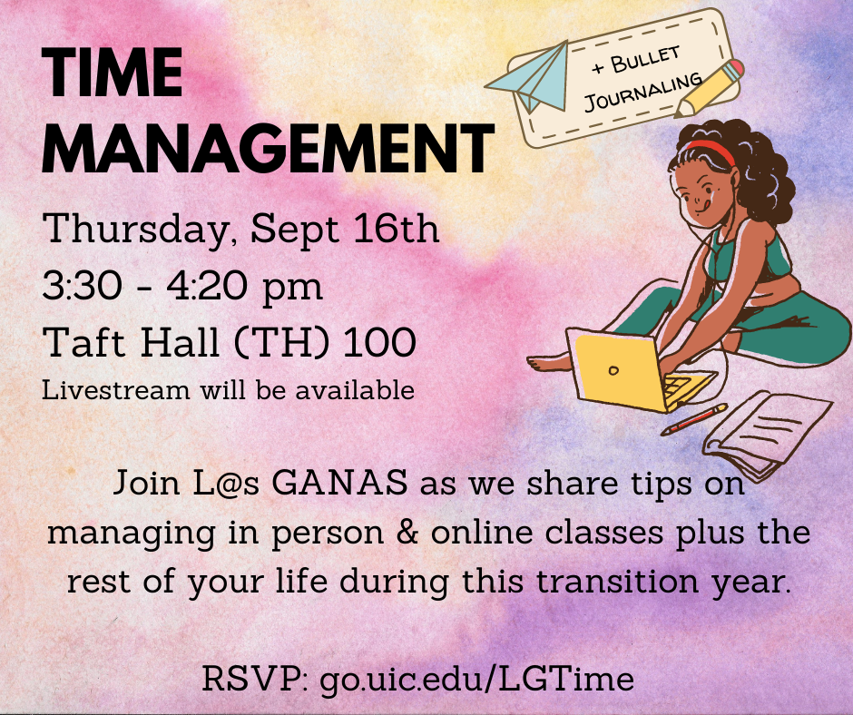 Time Management + Bullet journaling Thursday, Sept 16th 3:30 - 4:20 pm Taft Hall (TH) 100 Livestream will be available Join L@s GANAS as we share tips on managing in person & online classes plus the rest of your life during this transition year.  RSVP: go.uic.edu/LGTime